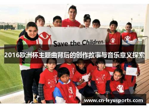 2016欧洲杯主题曲背后的创作故事与音乐意义探索 2016欧洲杯主题曲背后的创作故事与音乐意义探索