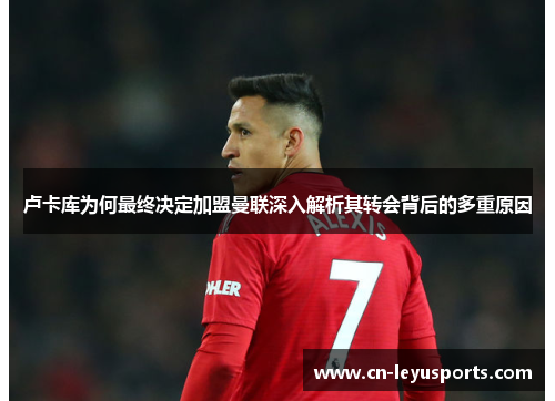 卢卡库为何最终决定加盟曼联深入解析其转会背后的多重原因